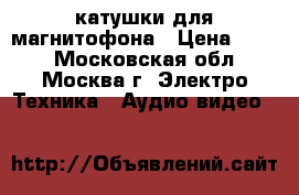 катушки для магнитофона › Цена ­ 300 - Московская обл., Москва г. Электро-Техника » Аудио-видео   